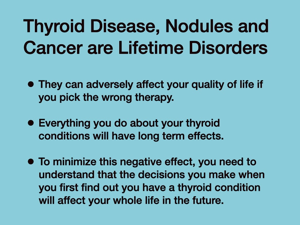 Thyroid Disease, Nodules and Cancer are Lifetime Disorders — they can adversely affect quality of life; decisions made at first diagnosis will affect your whole life